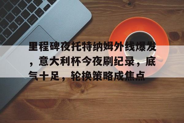 包含里程碑夜托特纳姆外线爆发，意大利杯今夜刷纪录，底气十足，轮换策略成焦点的词条